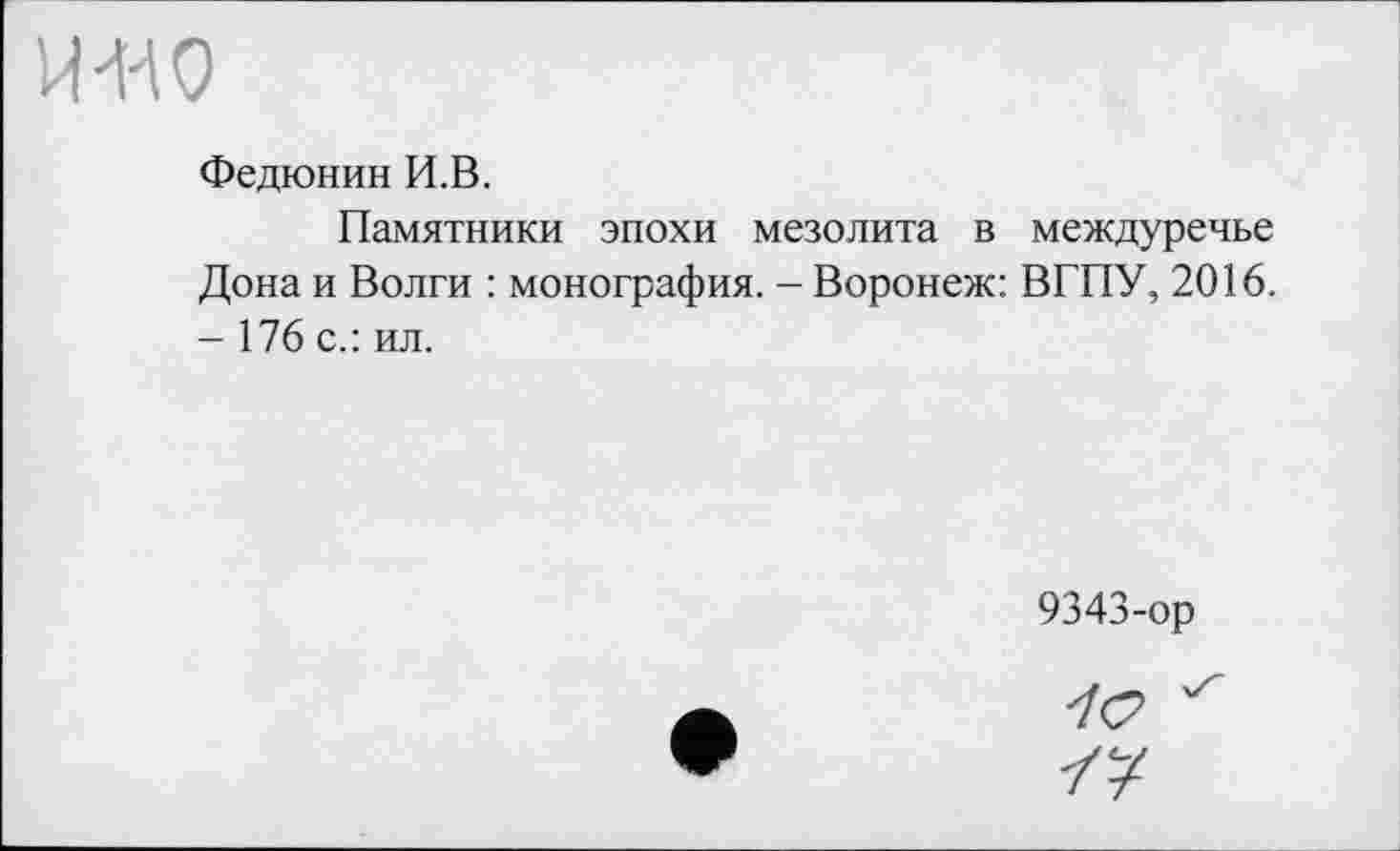 ﻿Федюнин И.В.
Памятники эпохи мезолита в междуречье Дона и Волги : монография. - Воронеж: ВГПУ, 2016. - 176 с.: ил.
9343-ор